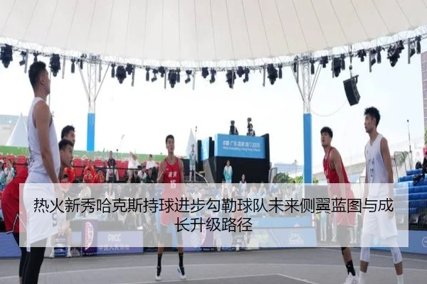 热火新秀哈克斯持球进步勾勒球队未来侧翼蓝图与成长升级路径