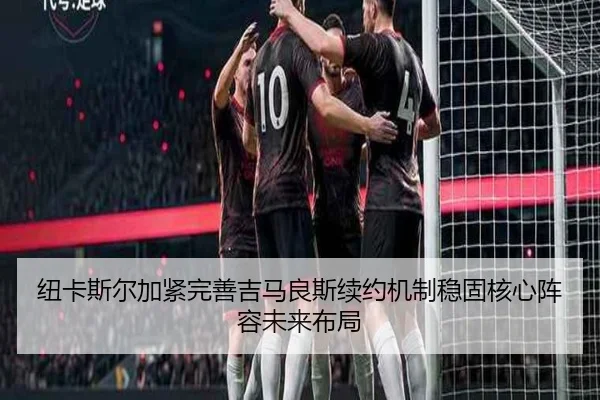 纽卡斯尔加紧完善吉马良斯续约机制稳固核心阵容未来布局