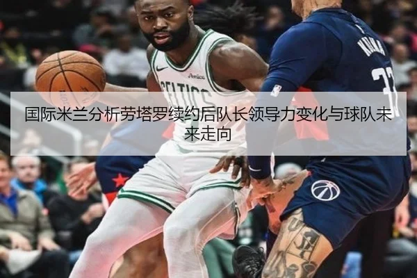 国际米兰分析劳塔罗续约后队长领导力变化与球队未来走向