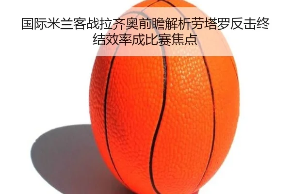 国际米兰客战拉齐奥前瞻解析劳塔罗反击终结效率成比赛焦点